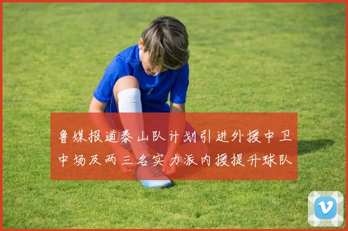 鲁媒报道泰山队计划引进外援中卫中场及两三名实力派内援提升球队竞争力