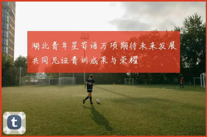 湖北青年星寄语万项期待未来发展共同见证青训成果与荣耀