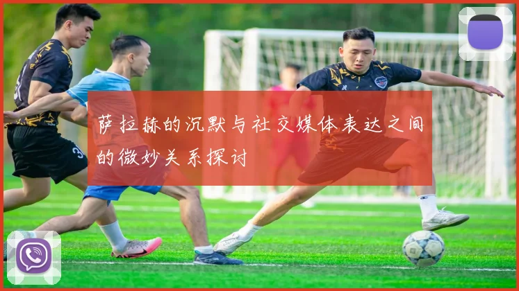 萨拉赫的沉默与社交媒体表达之间的微妙关系探讨