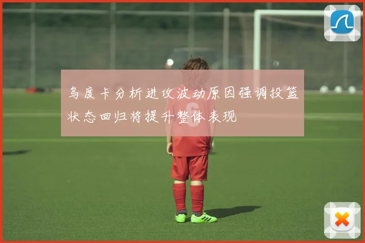 乌度卡分析进攻波动原因强调投篮状态回归将提升整体表现