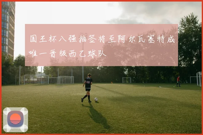 国王杯八强抽签将至阿尔瓦塞特成唯一晋级西乙球队