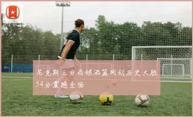 尼克斯三分雨倾洒篮网创历史大胜54分震撼全场