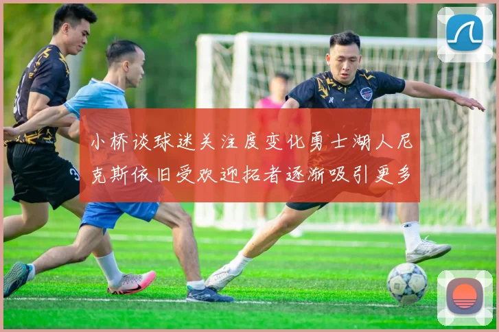 小桥谈球迷关注度变化勇士湖人尼克斯依旧受欢迎拓者逐渐吸引更多观众