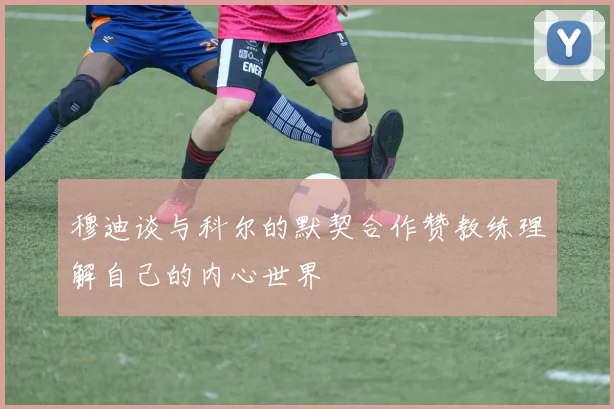 穆迪谈与科尔的默契合作赞教练理解自己的内心世界