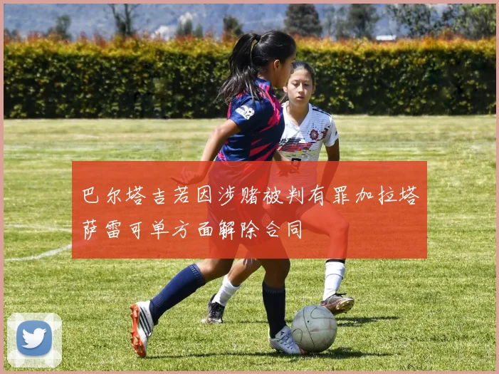 巴尔塔吉若因涉赌被判有罪加拉塔萨雷可单方面解除合同