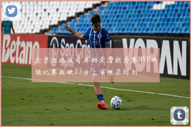 全票当选埃奇库姆荣膺新秀赛MVP两场比赛狂砍23分上演绝杀时刻