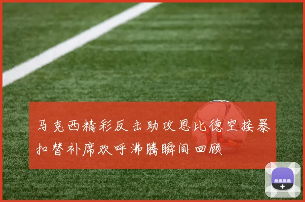 马克西精彩反击助攻恩比德空接暴扣替补席欢呼沸腾瞬间回顾