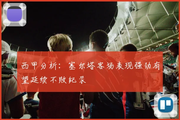 西甲分析：塞尔塔客场表现强劲有望延续不败纪录
