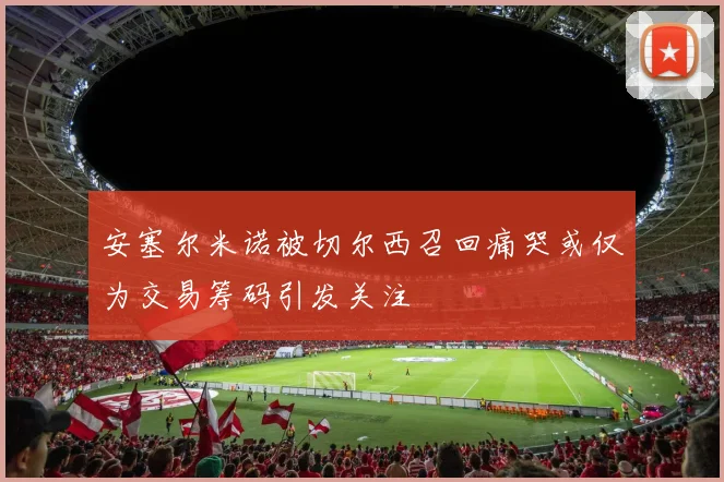 安塞尔米诺被切尔西召回痛哭或仅为交易筹码引发关注