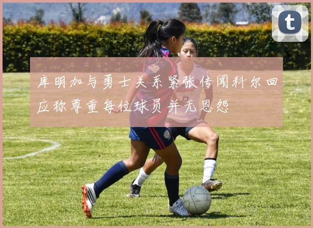 库明加与勇士关系紧张传闻科尔回应称尊重每位球员并无恩怨