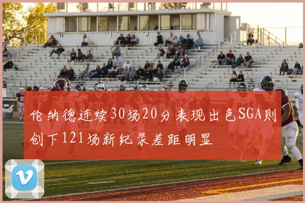 伦纳德连续30场20分表现出色SGA则创下121场新纪录差距明显