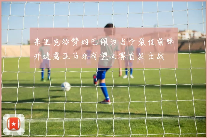 弗里克称赞姆巴佩为当今最佳前锋并透露亚马尔有望决赛首发出战