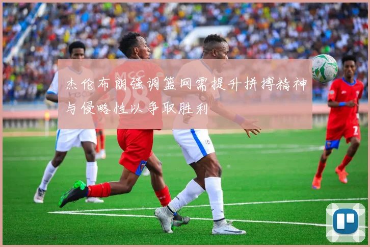 杰伦布朗强调篮网需提升拼搏精神与侵略性以争取胜利