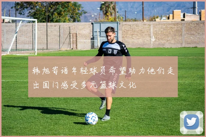 韩旭寄语年轻球员希望助力他们走出国门感受多元篮球文化