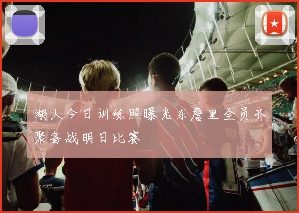 湖人今日训练照曝光东詹里全员齐聚备战明日比赛