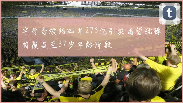 字母哥续约四年275亿引发高管犹豫将覆盖至37岁年龄阶段