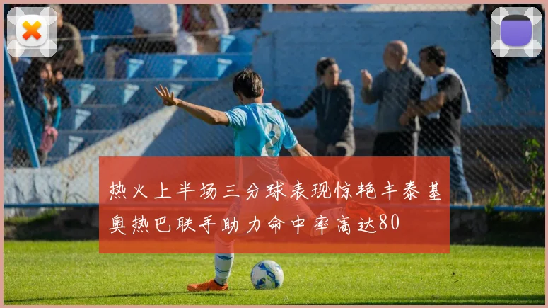 热火上半场三分球表现惊艳丰泰基奥热巴联手助力命中率高达80