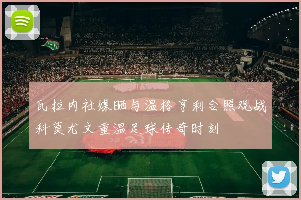 瓦拉内社媒晒与温格亨利合照观战科莫尤文重温足球传奇时刻