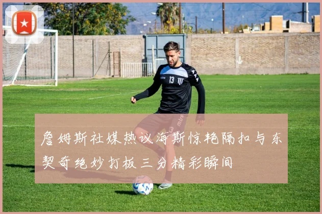 詹姆斯社媒热议海斯惊艳隔扣与东契奇绝妙打板三分精彩瞬间