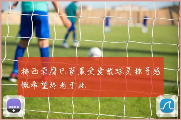 梅西荣膺巴萨最受爱戴球员称号感慨希望终老于此