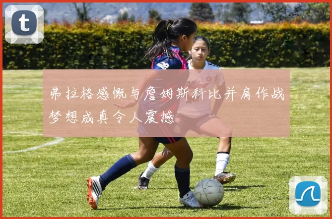 弗拉格感慨与詹姆斯科比并肩作战梦想成真令人震撼