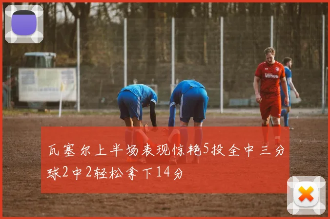 瓦塞尔上半场表现惊艳5投全中三分球2中2轻松拿下14分