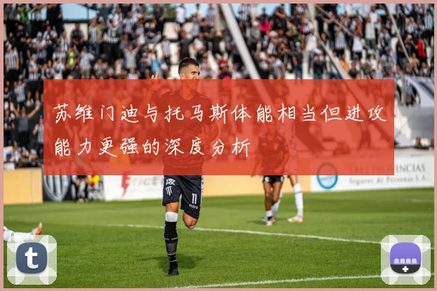 苏维门迪与托马斯体能相当但进攻能力更强的深度分析