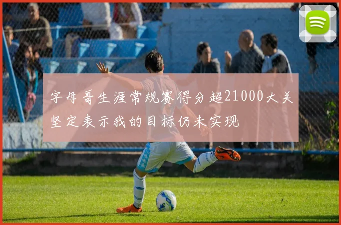 字母哥生涯常规赛得分超21000大关坚定表示我的目标仍未实现