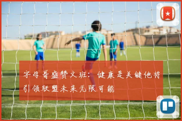 字母哥盛赞文班：健康是关键他将引领联盟未来无限可能