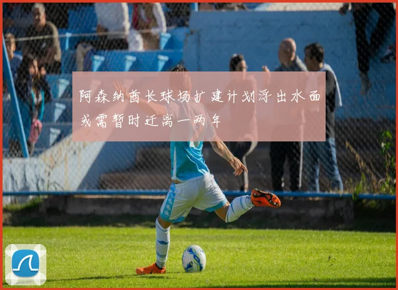 阿森纳酋长球场扩建计划浮出水面或需暂时迁离一两年