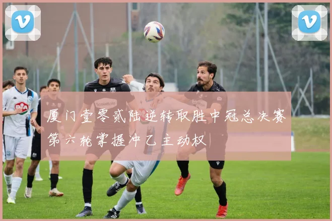 厦门壹零贰陆逆转取胜中冠总决赛第六轮掌握冲乙主动权