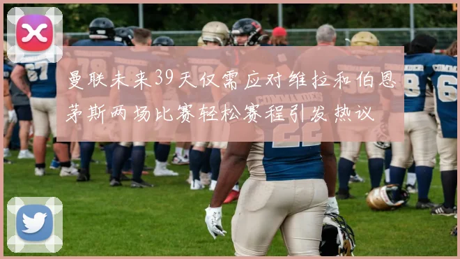 曼联未来39天仅需应对维拉和伯恩茅斯两场比赛轻松赛程引发热议
