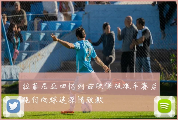 拉菲尼亚回忆利兹联保级艰辛赛后跪行向球迷深情致歉