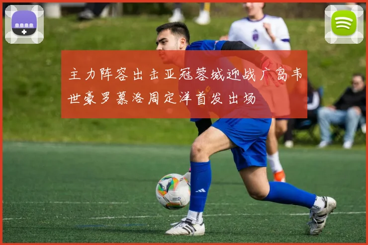 主力阵容出击亚冠蓉城迎战广岛韦世豪罗慕洛周定洋首发出场