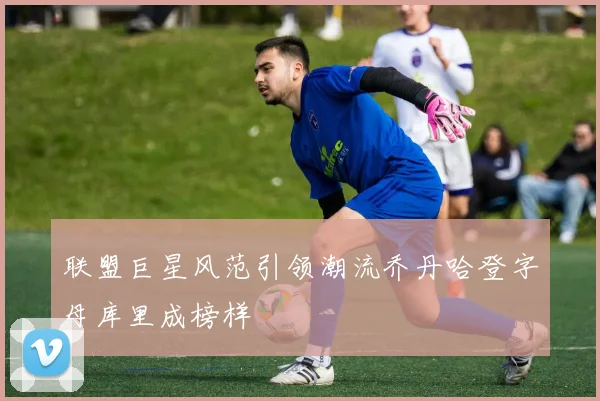 联盟巨星风范引领潮流乔丹哈登字母库里成榜样