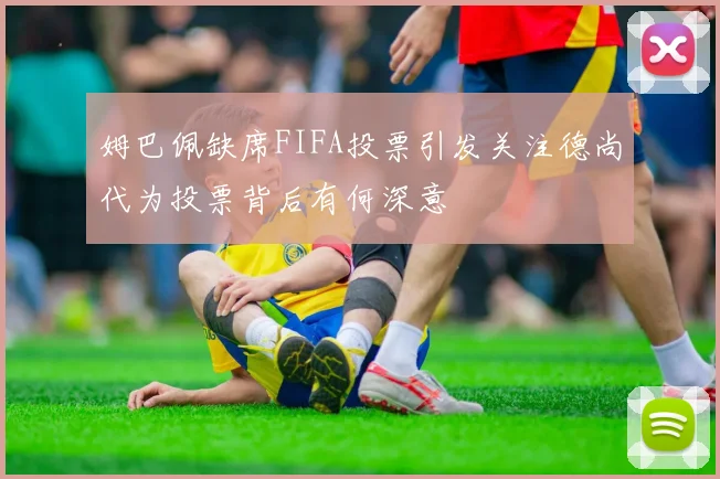 姆巴佩缺席FIFA投票引发关注德尚代为投票背后有何深意