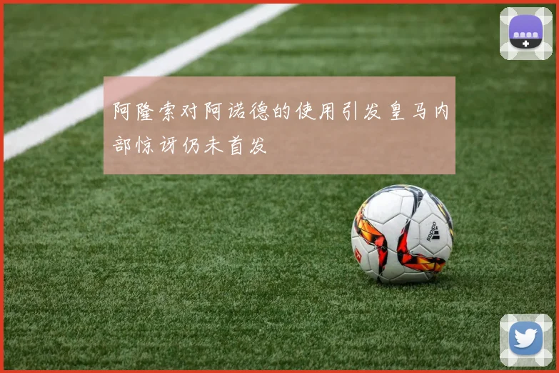 阿隆索对阿诺德的使用引发皇马内部惊讶仍未首发