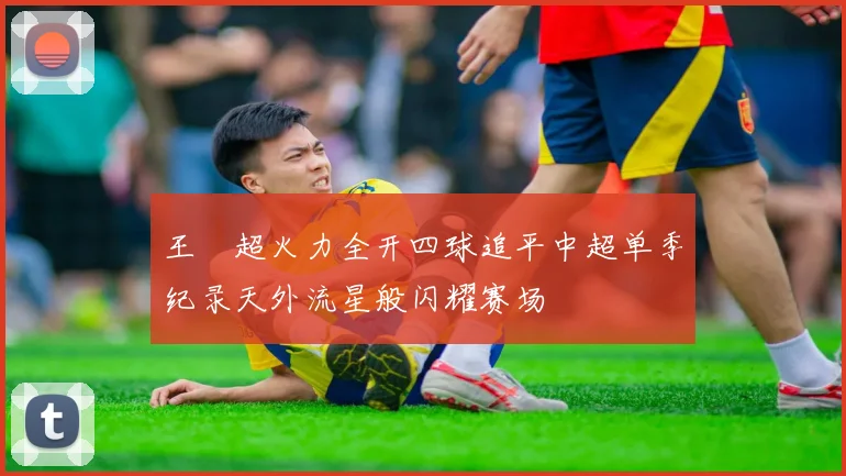 王燊超火力全开四球追平中超单季纪录天外流星般闪耀赛场