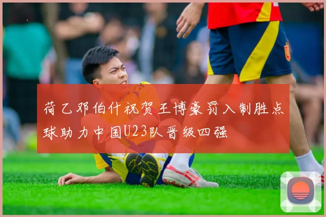 荷乙邓伯什祝贺王博豪罚入制胜点球助力中国U23队晋级四强