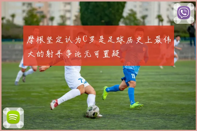 摩根坚定认为C罗是足球历史上最伟大的射手争论无可置疑