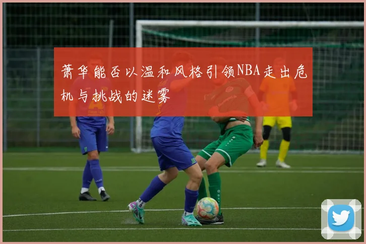 萧华能否以温和风格引领NBA走出危机与挑战的迷雾