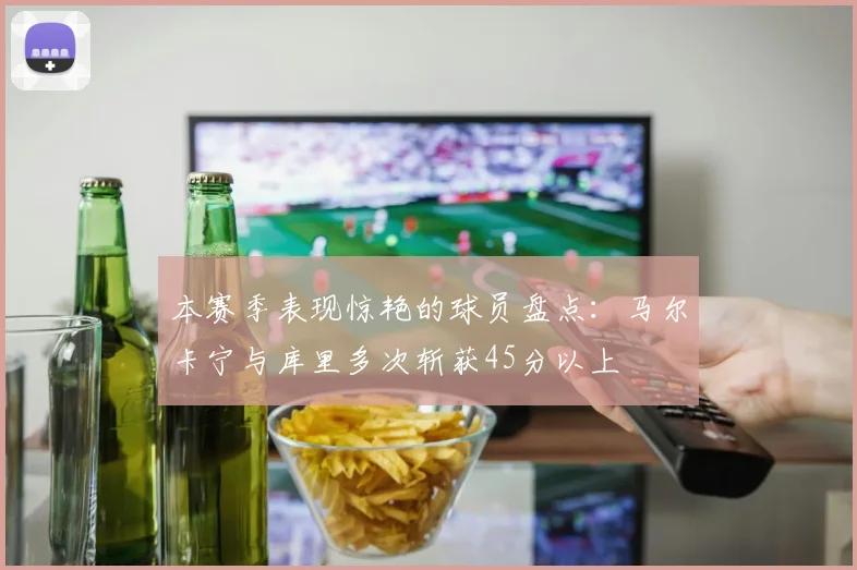 本赛季表现惊艳的球员盘点：马尔卡宁与库里多次斩获45分以上