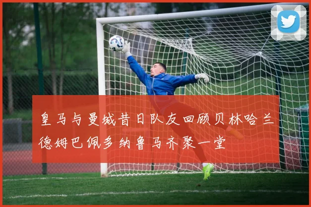 皇马与曼城昔日队友回顾贝林哈兰德姆巴佩多纳鲁马齐聚一堂