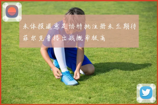 米体报道意足协特批注册米兰期待菲尔克鲁格出战概率极高