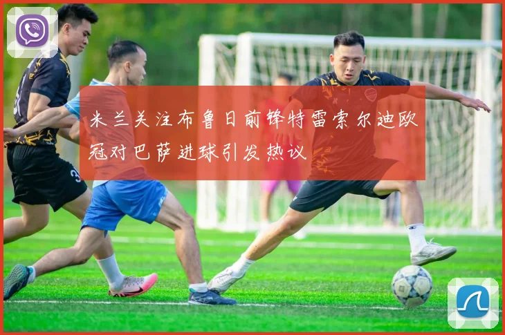 米兰关注布鲁日前锋特雷索尔迪欧冠对巴萨进球引发热议