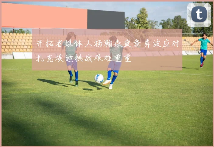 开拓者媒体人杨瀚森疲惫奔波应对扎克埃迪挑战艰难重重