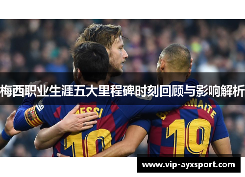 梅西职业生涯五大里程碑时刻回顾与影响解析