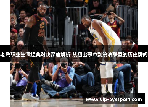 老詹职业生涯经典对决深度解析 从初出茅庐到统治联盟的历史瞬间