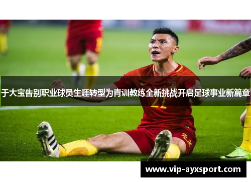 于大宝告别职业球员生涯转型为青训教练全新挑战开启足球事业新篇章