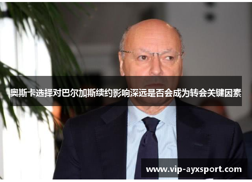 奥斯卡选择对巴尔加斯续约影响深远是否会成为转会关键因素